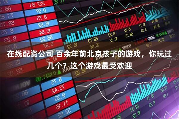 在线配资公司 百余年前北京孩子的游戏，你玩过几个？这个游戏最受欢迎
