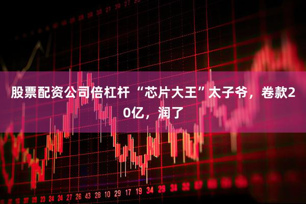 股票配资公司倍杠杆 “芯片大王”太子爷，卷款20亿，润了