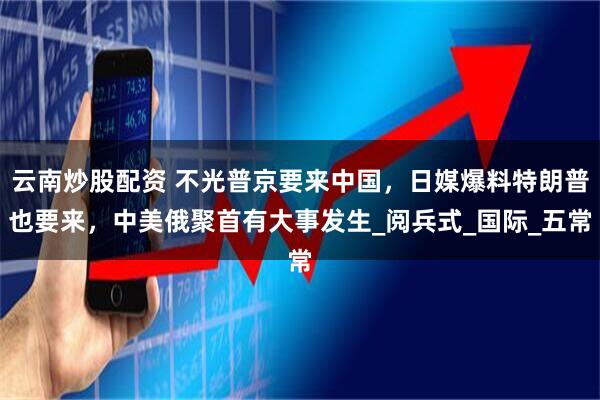 云南炒股配资 不光普京要来中国，日媒爆料特朗普也要来，中美俄聚首有大事发生_阅兵式_国际_五常