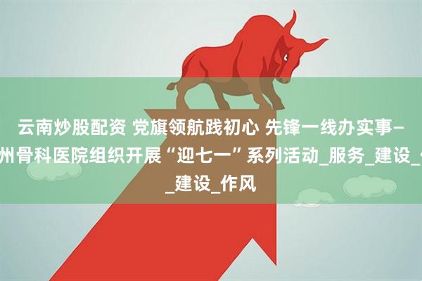 云南炒股配资 党旗领航践初心 先锋一线办实事——亳州骨科医院组织开展“迎七一”系列活动_服务_建设_作风