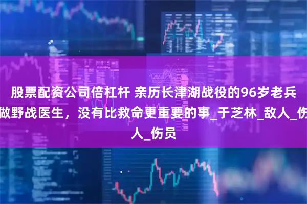 股票配资公司倍杠杆 亲历长津湖战役的96岁老兵：做野战医生，没有比救命更重要的事_于芝林_敌人_伤员
