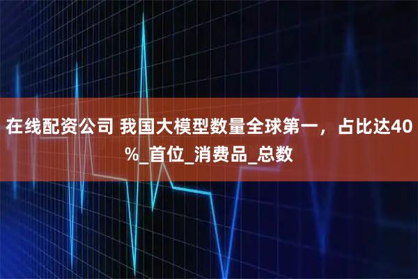 在线配资公司 我国大模型数量全球第一，占比达40%_首位_消费品_总数