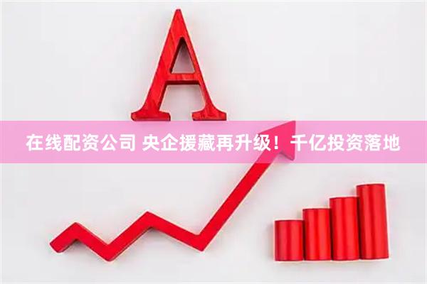 在线配资公司 央企援藏再升级！千亿投资落地