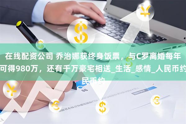 在线配资公司 乔治娜获终身饭票，与C罗离婚每年可得980万，还有千万豪宅相送_生活_感情_人民币约