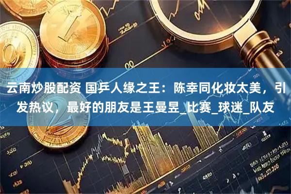 云南炒股配资 国乒人缘之王：陈幸同化妆太美，引发热议，最好的朋友是王曼昱_比赛_球迷_队友