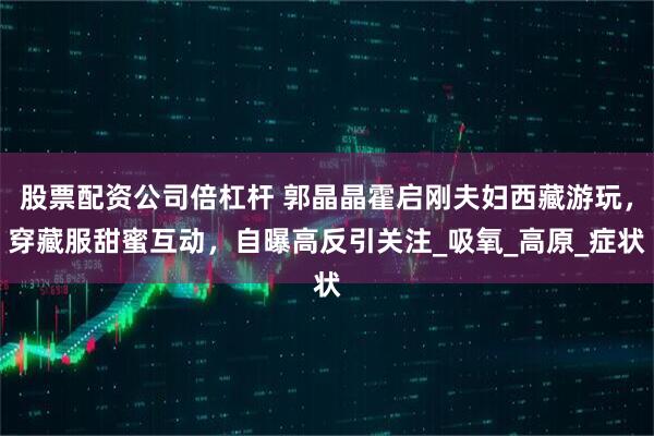 股票配资公司倍杠杆 郭晶晶霍启刚夫妇西藏游玩，穿藏服甜蜜互动，自曝高反引关注_吸氧_高原_症状