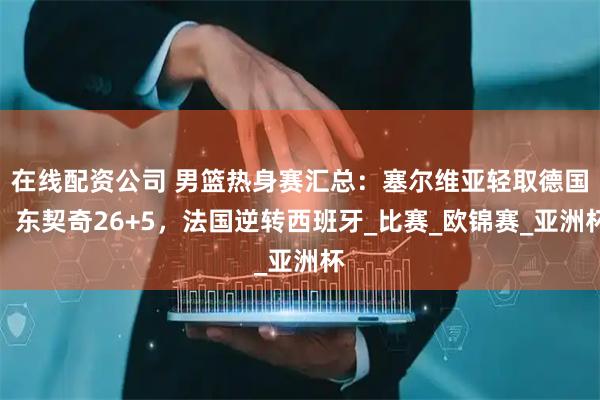 在线配资公司 男篮热身赛汇总：塞尔维亚轻取德国！东契奇26+5，法国逆转西班牙_比赛_欧锦赛_亚洲杯