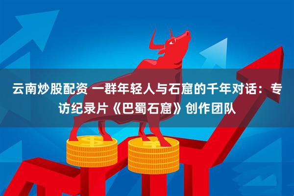 云南炒股配资 一群年轻人与石窟的千年对话：专访纪录片《巴蜀石窟》创作团队