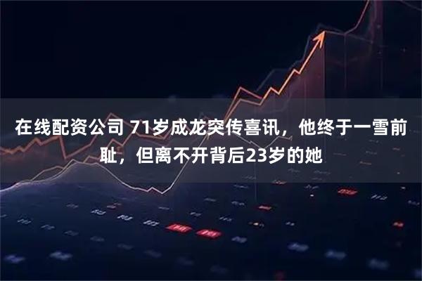 在线配资公司 71岁成龙突传喜讯，他终于一雪前耻，但离不开背后23岁的她