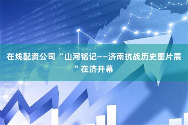 在线配资公司 “山河铭记——济南抗战历史图片展”在济开幕