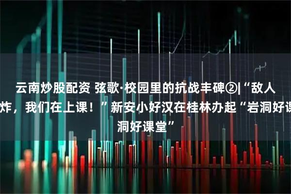 云南炒股配资 弦歌·校园里的抗战丰碑②|“敌人在轰炸，我们在上课！”新安小好汉在桂林办起“岩洞好课堂”