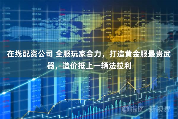 在线配资公司 全服玩家合力，打造黄金服最贵武器，造价抵上一辆法拉利