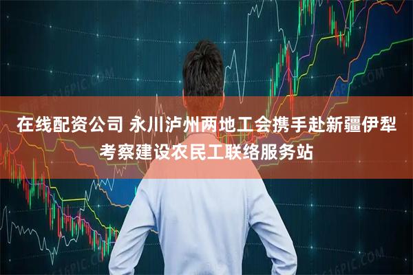 在线配资公司 永川泸州两地工会携手赴新疆伊犁考察建设农民工联络服务站