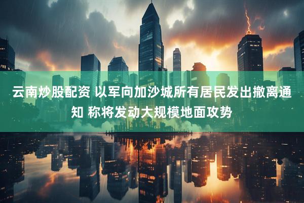 云南炒股配资 以军向加沙城所有居民发出撤离通知 称将发动大规模地面攻势