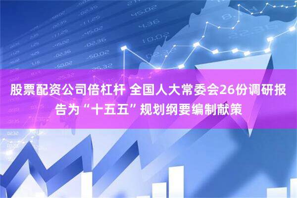 股票配资公司倍杠杆 全国人大常委会26份调研报告为“十五五”规划纲要编制献策