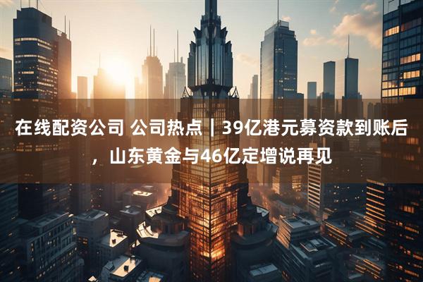 在线配资公司 公司热点｜39亿港元募资款到账后，山东黄金与46亿定增说再见
