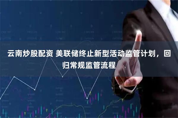 云南炒股配资 美联储终止新型活动监管计划，回归常规监管流程