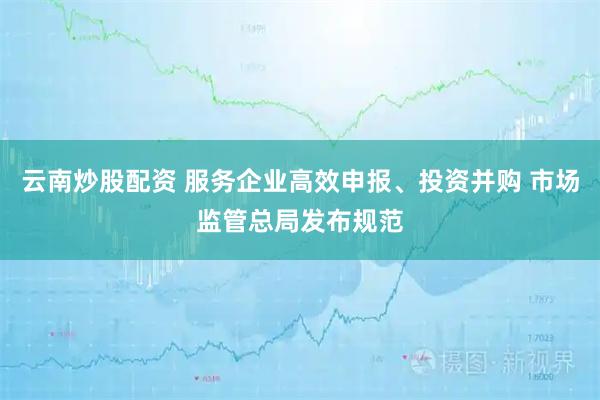 云南炒股配资 服务企业高效申报、投资并购 市场监管总局发布规范