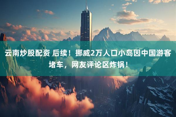 云南炒股配资 后续！挪威2万人口小岛因中国游客堵车，网友评论区炸锅！