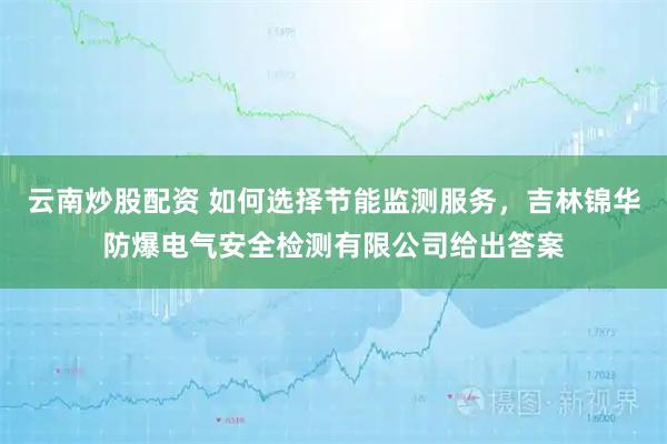 云南炒股配资 如何选择节能监测服务,吉林锦华防爆电气安全检测有限公司给出答案