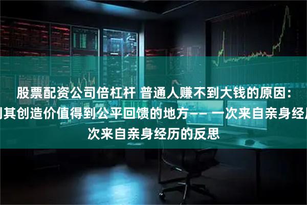 股票配资公司倍杠杆 普通人赚不到大钱的原因：没有找到其创造价值得到公平回馈的地方—— 一次来自亲身经历的反思