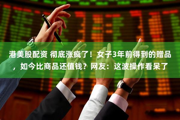港美股配资 彻底涨疯了！女子3年前得到的赠品，如今比商品还值钱？网友：这波操作看呆了