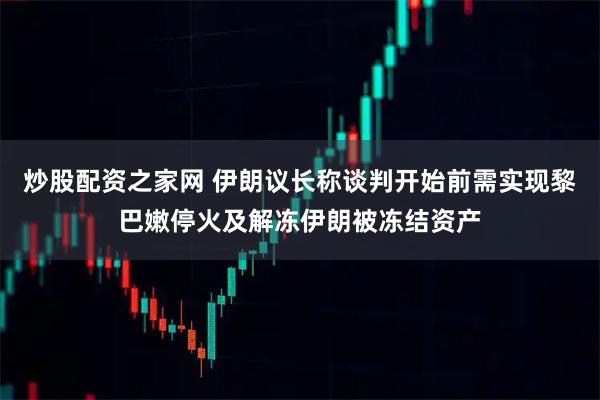 炒股配资之家网 伊朗议长称谈判开始前需实现黎巴嫩停火及解冻伊朗被冻结资产