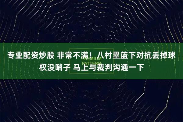 专业配资炒股 非常不满！八村塁篮下对抗丢掉球权没哨子 马上与裁判沟通一下