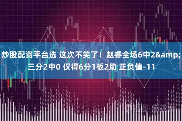 炒股配资平台选 这次不笑了！赵睿全场6中2&三分2中0 仅得6分1板2助 正负值-11
