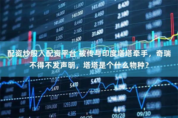 配资炒股入配资平台 被传与印度塔塔牵手，奇瑞不得不发声明，塔塔是个什么物种？