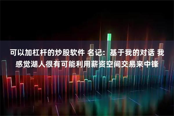 可以加杠杆的炒股软件 名记：基于我的对话 我感觉湖人很有可能利用薪资空间交易来中锋